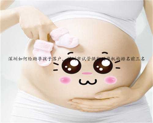 深圳如何给助孕孩子落户，深圳市试管供卵助孕机构排名前三名