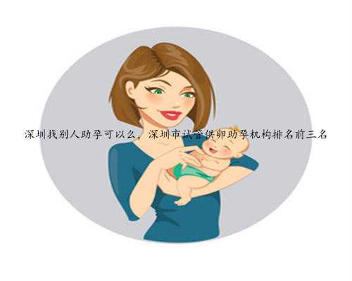 深圳找别人助孕可以么，深圳市试管供卵助孕机构排名前三名