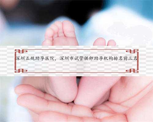 深圳正规助孕医院，深圳市试管供卵助孕机构排名前三名