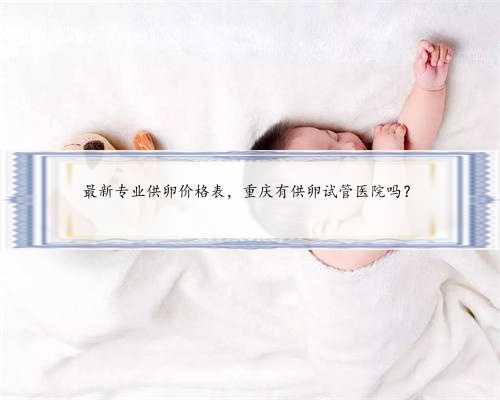 最新专业供卵价格表，重庆有供卵试管医院吗？