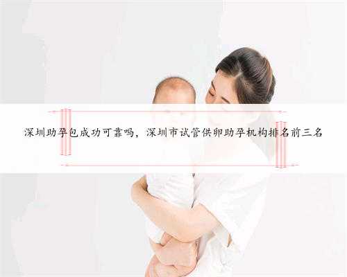 深圳助孕包成功可靠吗，深圳市试管供卵助孕机构排名前三名