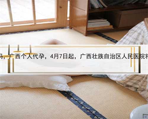 代孕医院靠谱吗，广西个人代孕，4月7日起，广西壮族自治区人民医院将恢复周