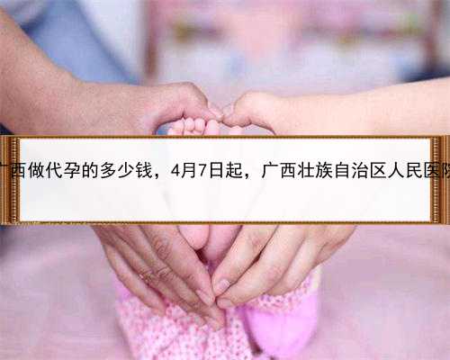 单身怎么代孕，广西做代孕的多少钱，4月7日起，广西壮族自治区人民医院将恢