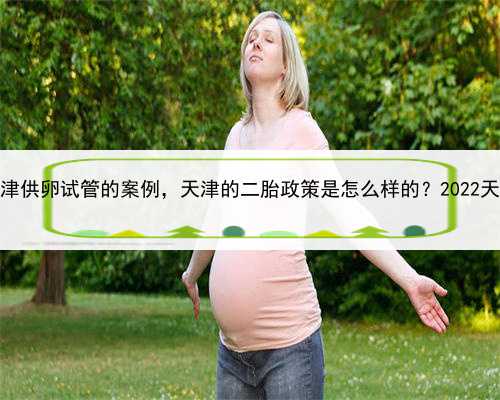 地下代孕骗局，天津供卵试管的案例，天津的二胎政策是怎么样的？2022天津最