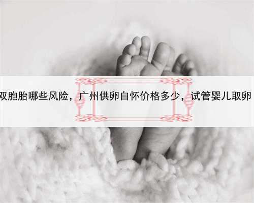 代孕双胞胎哪些风险，广州供卵自怀价格多少，试管婴儿取卵 费用